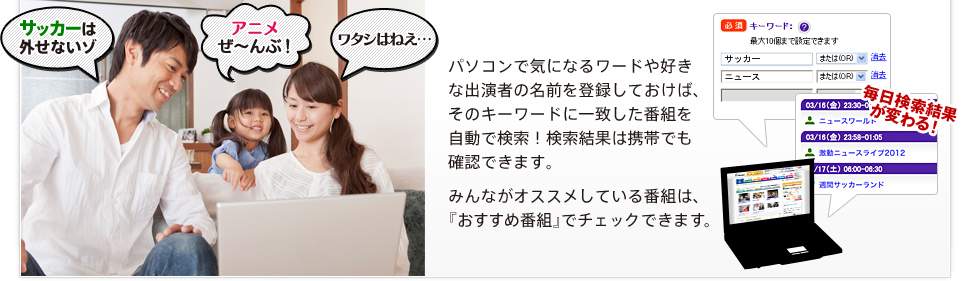 パソコンで気になるワードや好きな出演者の名前を登録しておけば、そのキーワードに一致した番組を自動で検索！検索結果は携帯でも確認できます。みんながオススメしている番組は、『おすすめ番組』でチェックできます。