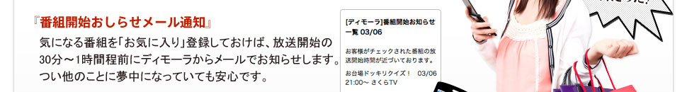 『番組開始おしらせメール通知』 気になる番組を「お気に入り」しておけば、放送開始の30分～1時間程前にディモーラからメールでお知らせします。つい他のことに夢中になっていても安心です。 