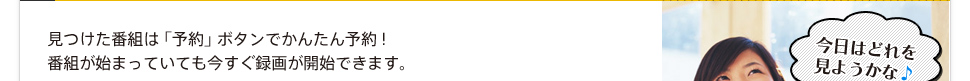 見つけた番組は「予約」ボタンでかんたん予約!番組が始まっていても今すぐ録画が開始できます。