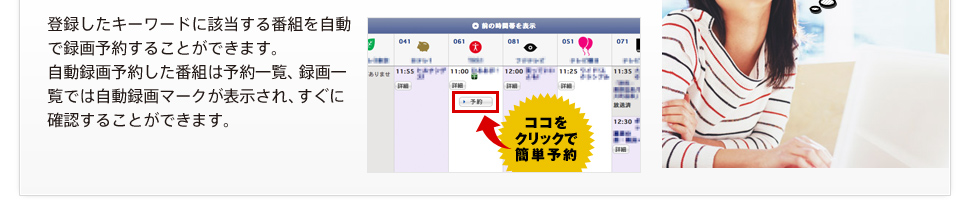 登録したキーワードに該当する番組を自動で録画予約することができます。自動録画予約した番組は予約一覧、録画一覧では自動録画マークが表示され、すぐに確認することができます。